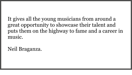 It gives all the young musicians from around a great opportunity to showcase their talent and puts them on the highway to fame and a career in music.   Neil Braganza.