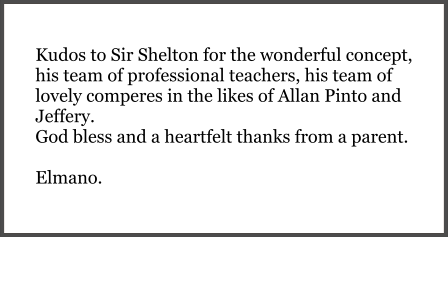Kudos to Sir Shelton for the wonderful concept, his team of professional teachers, his team of lovely comperes in the likes of Allan Pinto and Jeffery.  God bless and a heartfelt thanks from a parent.  Elmano.
